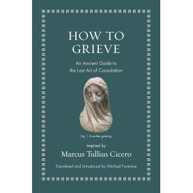 How to Grieve: An Ancient Guide to the Lost Art of Consolation